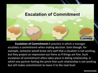 Escalation of Commitment-A practice in which a manager
escalates a commitment when making decision. Even though, for
example, someone would know very well that a situation is not working,
but they project an impression out there as if things are fine. Such
escalation of commitment often takes place in dating relationship, in
which one partner feeling the pinch that such relationship is not working
but still makes commitment to move it to the next level.
Escalation of Commitment
 