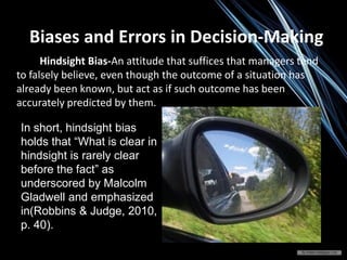 Hindsight Bias-An attitude that suffices that managers tend
to falsely believe, even though the outcome of a situation has
already been known, but act as if such outcome has been
accurately predicted by them.
Biases and Errors in Decision-Making
In short, hindsight bias
holds that “What is clear in
hindsight is rarely clear
before the fact” as
underscored by Malcolm
Gladwell and emphasized
in(Robbins & Judge, 2010,
p. 40).
 