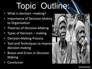 Topic Outline:
• What is decision –making?
• Importance of Decision-Making
to Organization
• Theories of Decision-Making
• Types of Decision – making
• Decision-Making Process
• Tool and Techniques to improve
decision-making
• Biases and Errors in Decision-
Making
• Conclusion
 