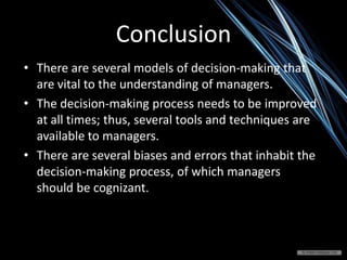 Conclusion
• There are several models of decision-making that
are vital to the understanding of managers.
• The decision-making process needs to be improved
at all times; thus, several tools and techniques are
available to managers.
• There are several biases and errors that inhabit the
decision-making process, of which managers
should be cognizant.
 
