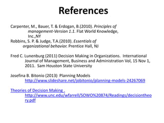 References
Carpenter, M., Bauer, T. & Erdogan, B.(2010). Principles of
management-Version 1.1. Flat World Knowledge,
Inc.,NY
Robbins, S. P. & Judge, T.A.(2010). Essentials of
organizational behavior. Prentice Hall, NJ
Fred C. Lunenburg (2011) Decision Making in Organizations. International
Journal of Management, Business and Administration Vol, 15 Nov 1,
2011. Sam Houston State University
Josefina B. Bitonio (2013) Planning Models
http://www.slideshare.net/jobitonio/planning-models-24267069
Theories of Decision Making .
http://www.unc.edu/wfarrell/SOWO%20874/Readings/decisiontheo
ry.pdf
 