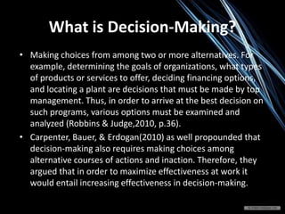 • Making choices from among two or more alternatives. For
example, determining the goals of organizations, what types
of products or services to offer, deciding financing options,
and locating a plant are decisions that must be made by top
management. Thus, in order to arrive at the best decision on
such programs, various options must be examined and
analyzed (Robbins & Judge,2010, p.36).
• Carpenter, Bauer, & Erdogan(2010) as well propounded that
decision-making also requires making choices among
alternative courses of actions and inaction. Therefore, they
argued that in order to maximize effectiveness at work it
would entail increasing effectiveness in decision-making.
What is Decision-Making?
 