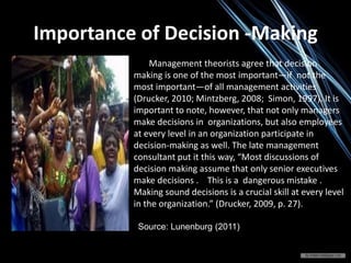Importance of Decision -Making
Management theorists agree that decision
making is one of the most important—if not the
most important—of all management activities
(Drucker, 2010; Mintzberg, 2008; Simon, 1997). It is
important to note, however, that not only managers
make decisions in organizations, but also employees
at every level in an organization participate in
decision-making as well. The late management
consultant put it this way, “Most discussions of
decision making assume that only senior executives
make decisions . This is a dangerous mistake .
Making sound decisions is a crucial skill at every level
in the organization.” (Drucker, 2009, p. 27).
Source: Lunenburg (2011)
 