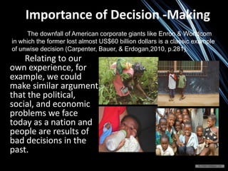 Relating to our
own experience, for
example, we could
make similar argument
that the political,
social, and economic
problems we face
today as a nation and
people are results of
bad decisions in the
past.
Importance of Decision -Making
The downfall of American corporate giants like Enron & Worldcom
in which the former lost almost US$60 billion dollars is a classic example
of unwise decision (Carpenter, Bauer, & Erdogan,2010, p.281).
 
