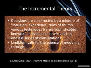The Incremental Theory
Source: Miclat (2004) Planning Models as cited by Bitonio (2013)
• Decisions are constructed by a mixture of
"intuition, experience, rules of thumb,
various techniques (rarely sophisticated )
known to individual planners, and an
endless series of consultations“
• Lindblom calls it "the science of muddling
through
 