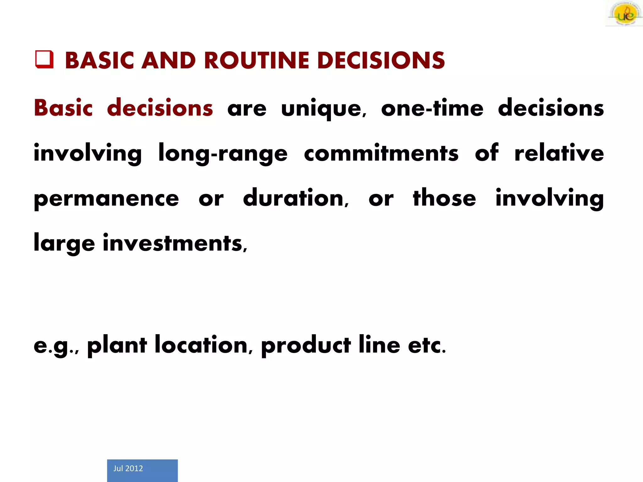 Jul 2012
 BASIC AND ROUTINE DECISIONS
Basic decisions are unique, one-time decisions
involving long-range commitments of relative
permanence or duration, or those involving
large investments,
e.g., plant location, product line etc.
 