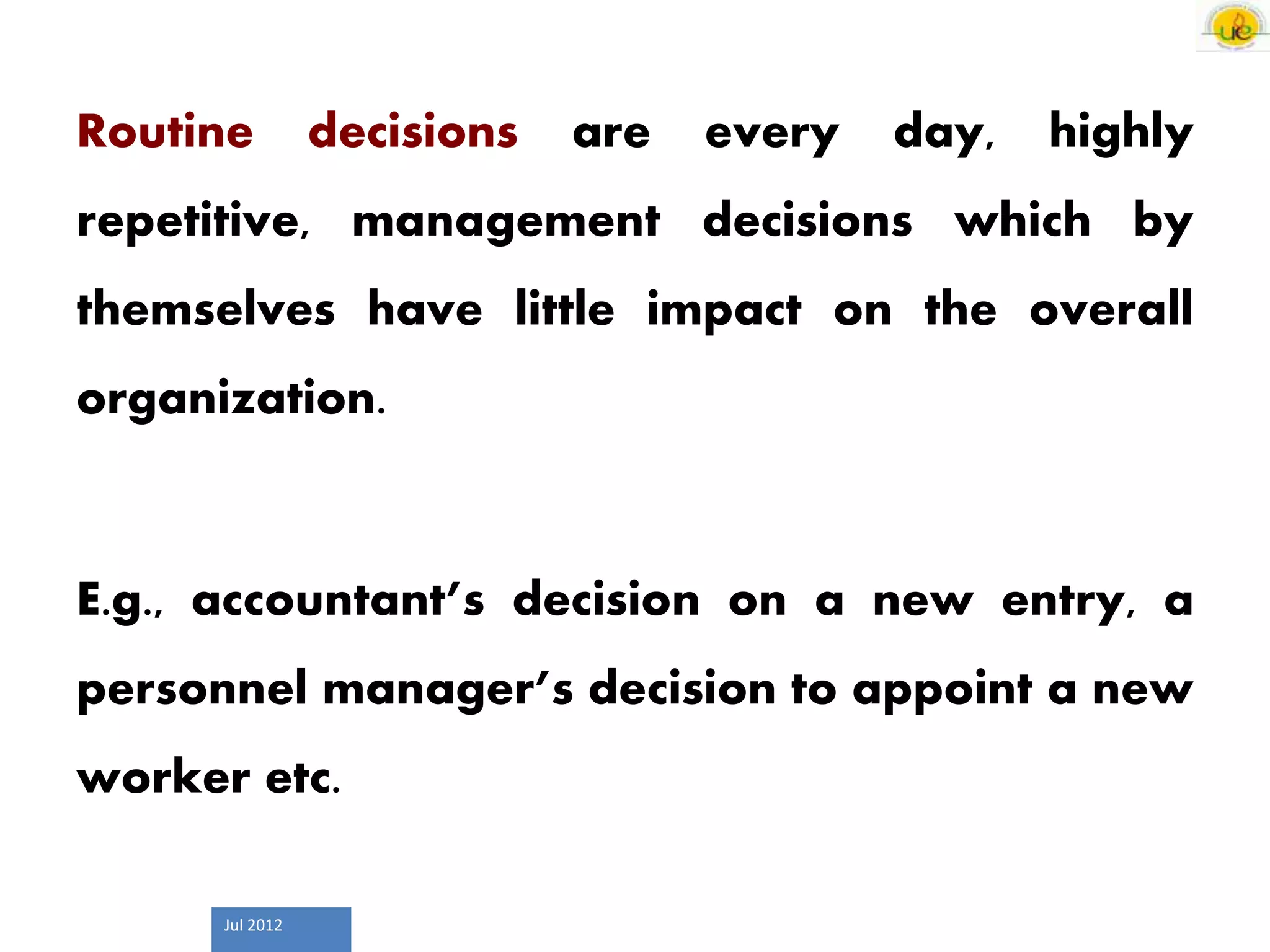 Jul 2012
Routine decisions are every day, highly
repetitive, management decisions which by
themselves have little impact on the overall
organization.
E.g., accountant’s decision on a new entry, a
personnel manager’s decision to appoint a new
worker etc.
 