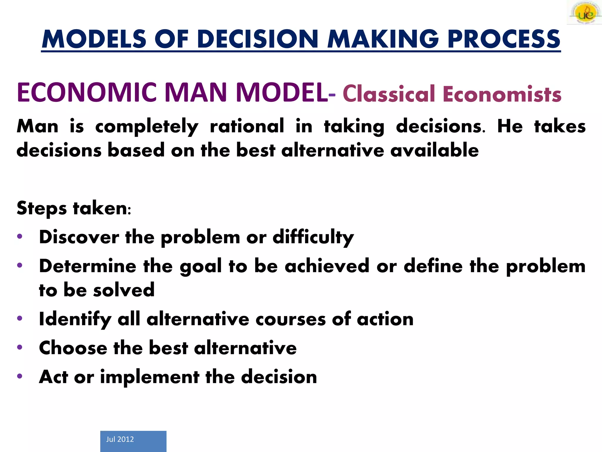 Jul 2012
MODELS OF DECISION MAKING PROCESS
ECONOMIC MAN MODEL- Classical Economists
Man is completely rational in taking decisions. He takes
decisions based on the best alternative available
Steps taken:
• Discover the problem or difficulty
• Determine the goal to be achieved or define the problem
to be solved
• Identify all alternative courses of action
• Choose the best alternative
• Act or implement the decision
 