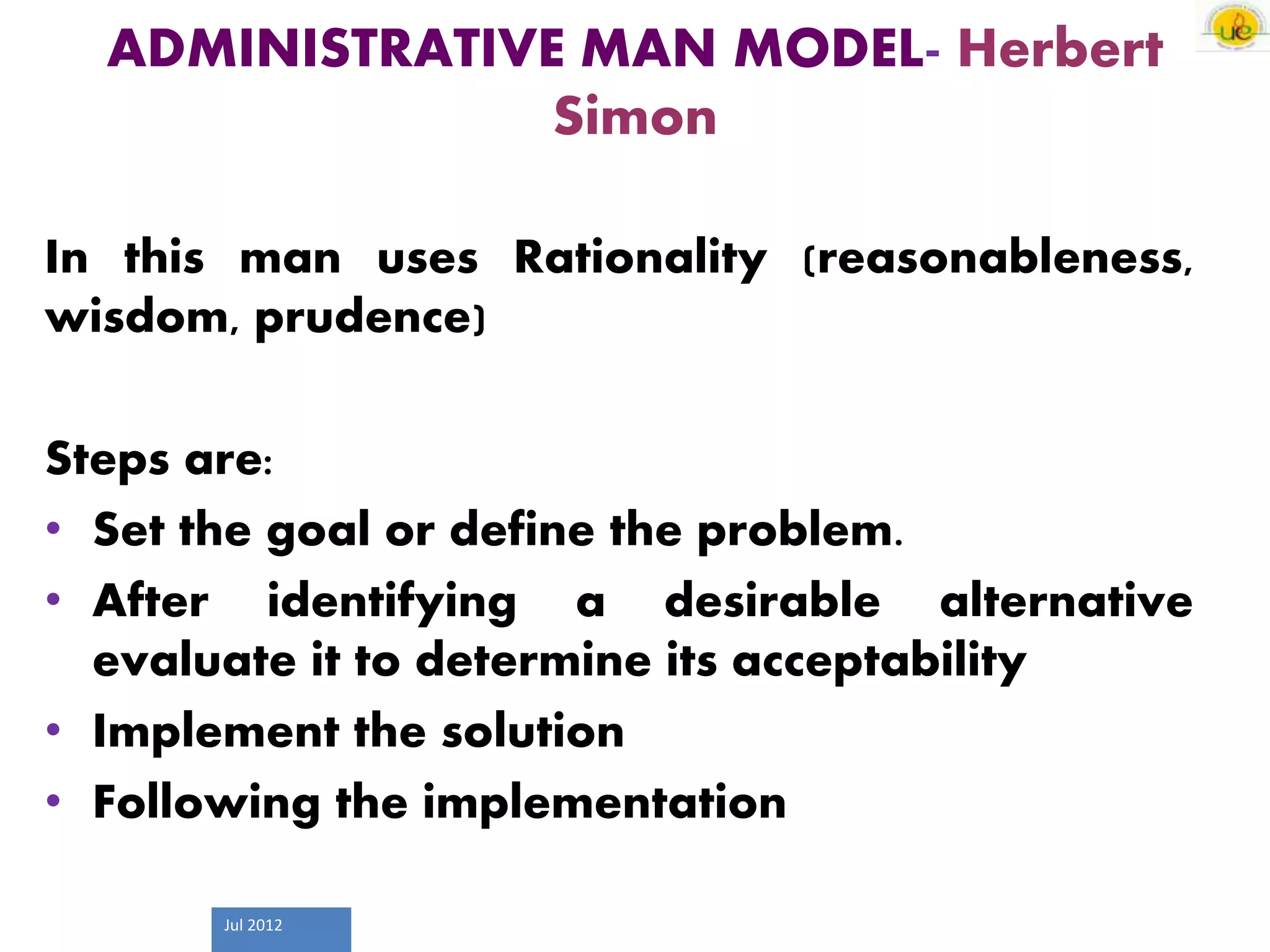 Jul 2012
ADMINISTRATIVE MAN MODEL- Herbert
Simon
In this man uses Rationality (reasonableness,
wisdom, prudence)
Steps are:
• Set the goal or define the problem.
• After identifying a desirable alternative
evaluate it to determine its acceptability
• Implement the solution
• Following the implementation
 