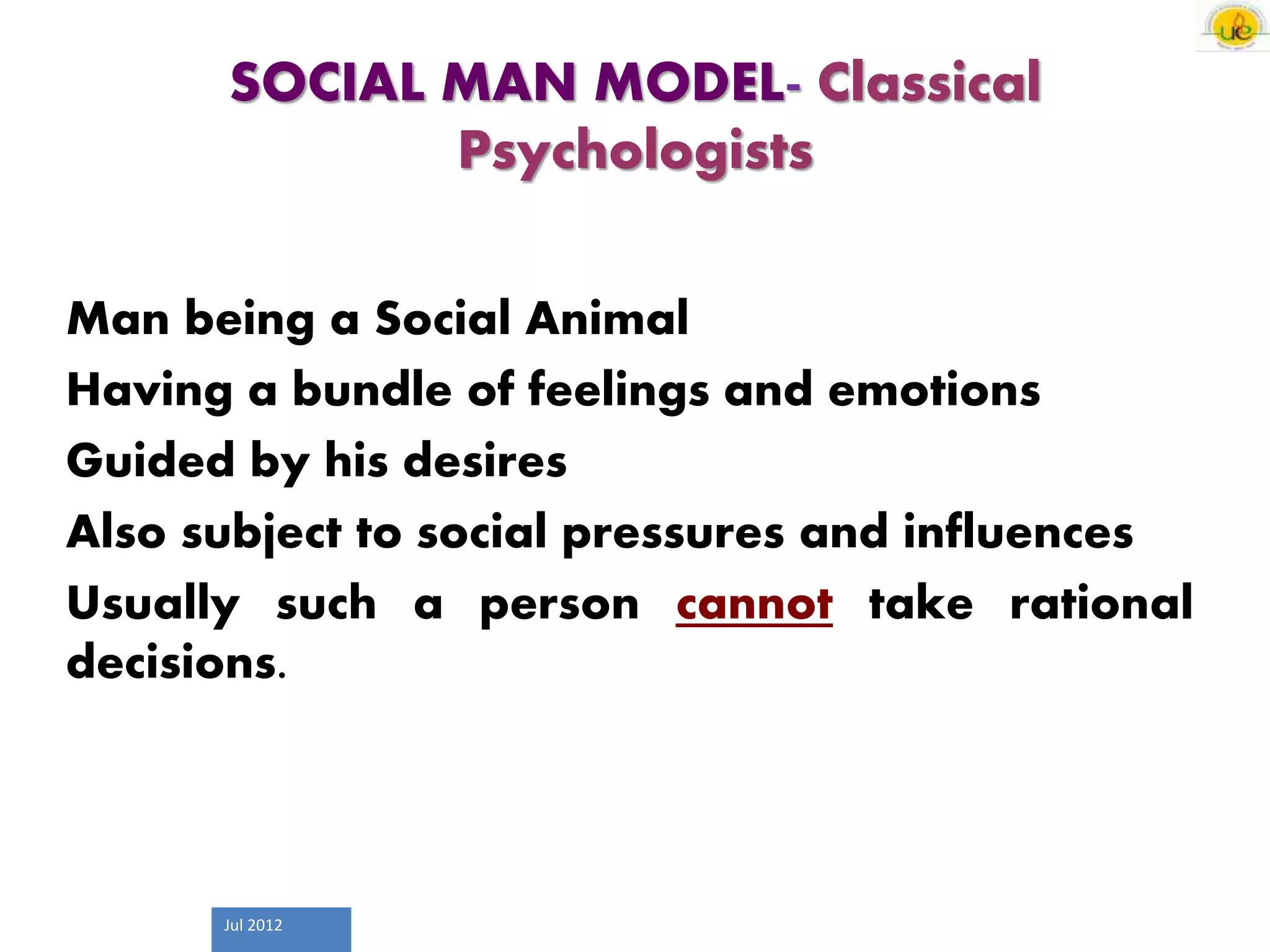 Jul 2012
SOCIAL MAN MODEL- Classical
Psychologists
Man being a Social Animal
Having a bundle of feelings and emotions
Guided by his desires
Also subject to social pressures and influences
Usually such a person cannot take rational
decisions.
 