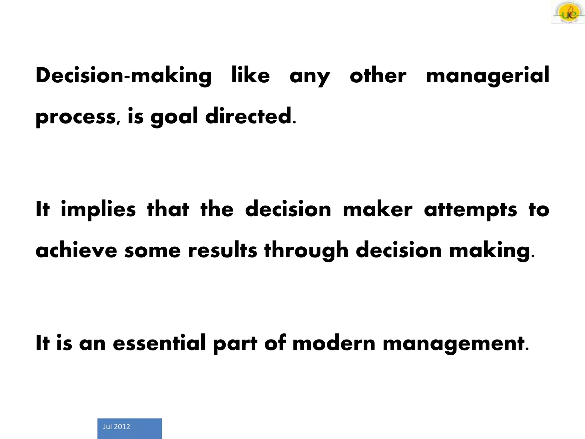 Jul 2012
Decision-making like any other managerial
process, is goal directed.
It implies that the decision maker attempts to
achieve some results through decision making.
It is an essential part of modern management.
 