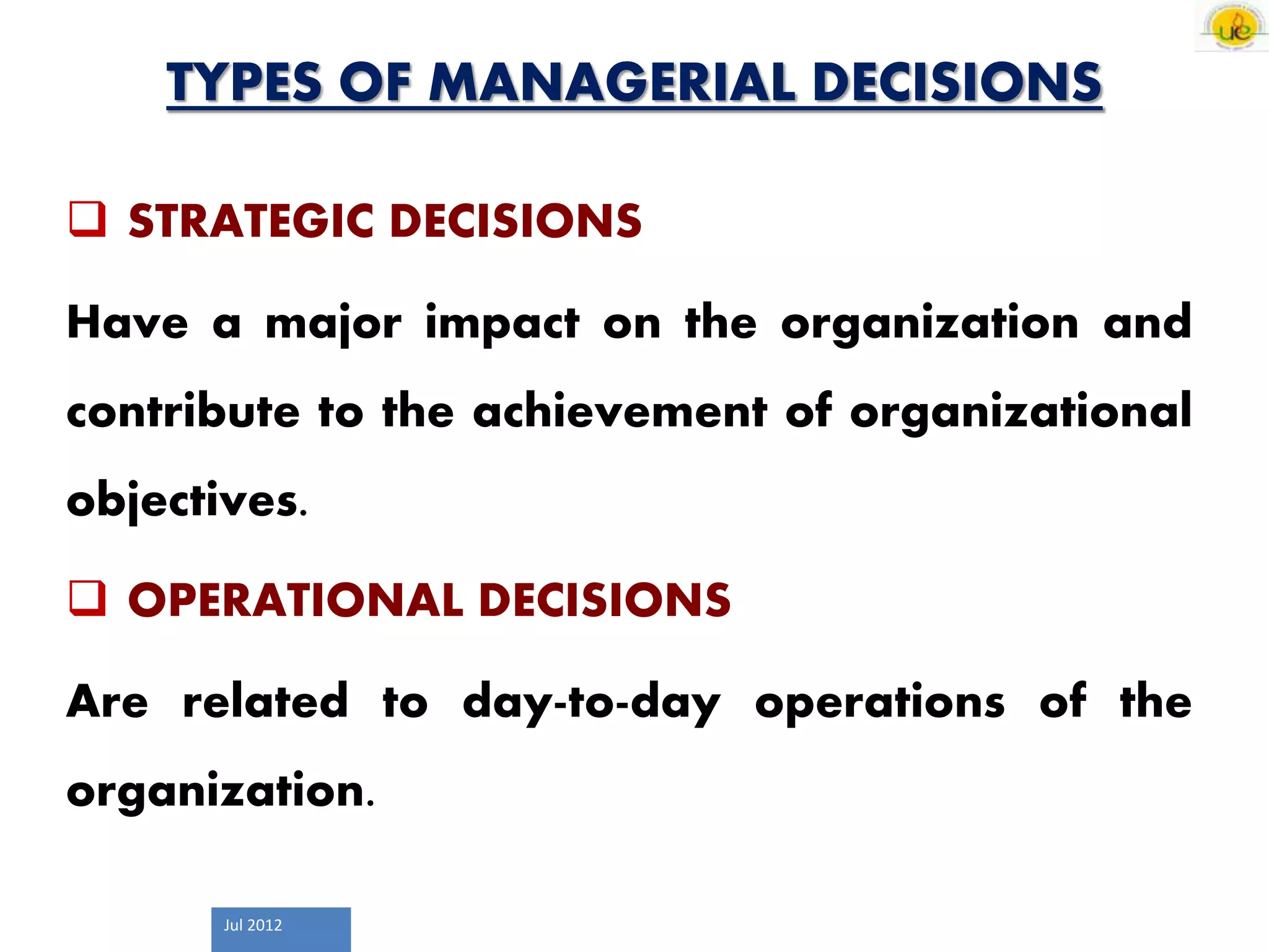 Jul 2012
TYPES OF MANAGERIAL DECISIONS
 STRATEGIC DECISIONS
Have a major impact on the organization and
contribute to the achievement of organizational
objectives.
 OPERATIONAL DECISIONS
Are related to day-to-day operations of the
organization.
 