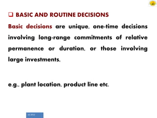 Jul 2012
 BASIC AND ROUTINE DECISIONS
Basic decisions are unique, one-time decisions
involving long-range commitments of relative
permanence or duration, or those involving
large investments,
e.g., plant location, product line etc.
 