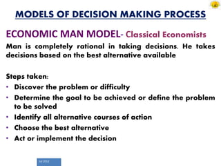 Jul 2012
MODELS OF DECISION MAKING PROCESS
ECONOMIC MAN MODEL- Classical Economists
Man is completely rational in taking decisions. He takes
decisions based on the best alternative available
Steps taken:
• Discover the problem or difficulty
• Determine the goal to be achieved or define the problem
to be solved
• Identify all alternative courses of action
• Choose the best alternative
• Act or implement the decision
 