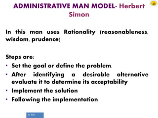 Jul 2012
ADMINISTRATIVE MAN MODEL- Herbert
Simon
In this man uses Rationality (reasonableness,
wisdom, prudence)
Steps are:
• Set the goal or define the problem.
• After identifying a desirable alternative
evaluate it to determine its acceptability
• Implement the solution
• Following the implementation
 
