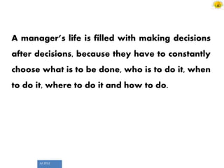 Jul 2012
A manager’s life is filled with making decisions
after decisions, because they have to constantly
choose what is to be done, who is to do it, when
to do it, where to do it and how to do.
 