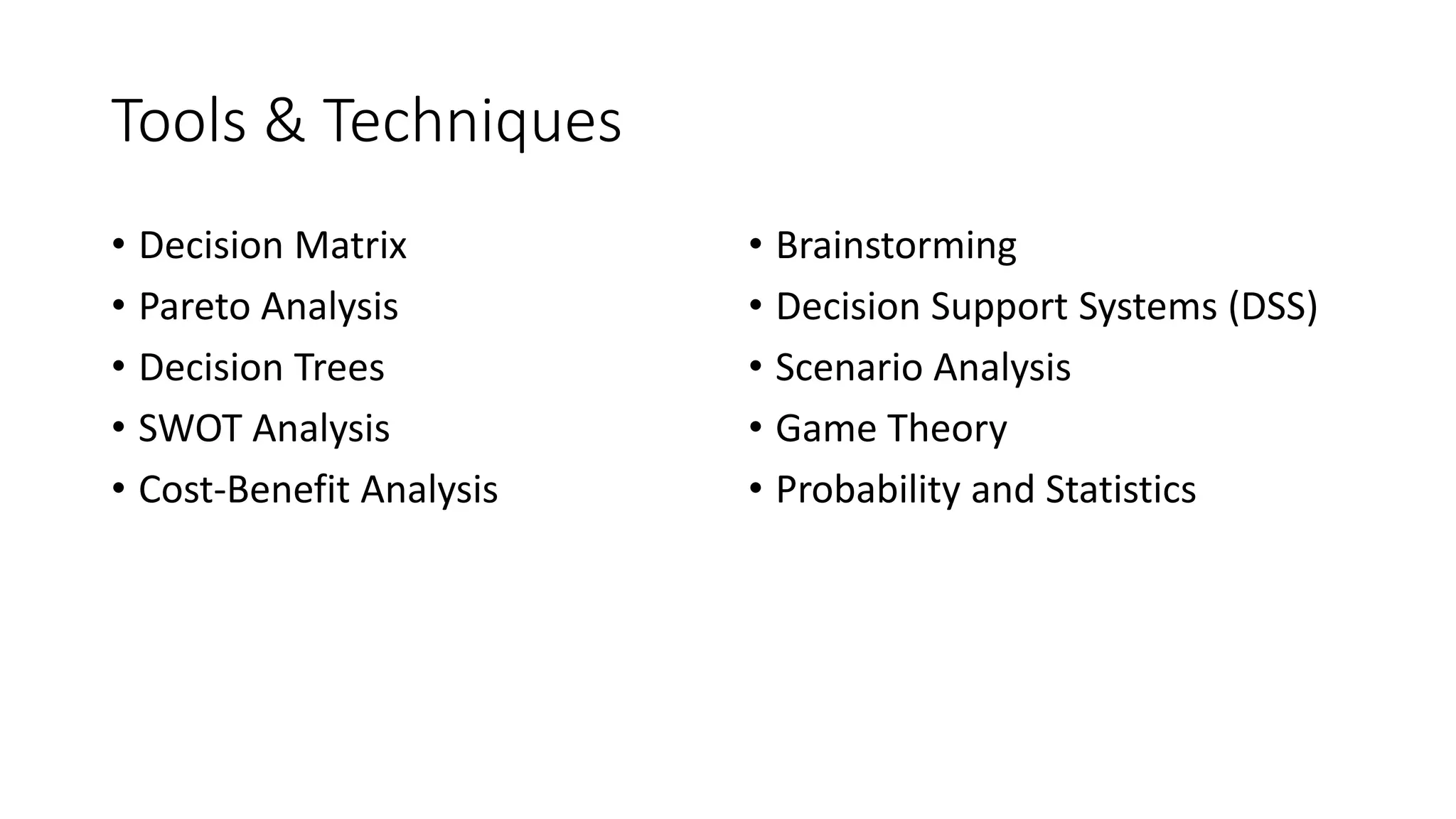 Tools & Techniques
• Decision Matrix
• Pareto Analysis
• Decision Trees
• SWOT Analysis
• Cost-Benefit Analysis
• Brainstorming
• Decision Support Systems (DSS)
• Scenario Analysis
• Game Theory
• Probability and Statistics
 