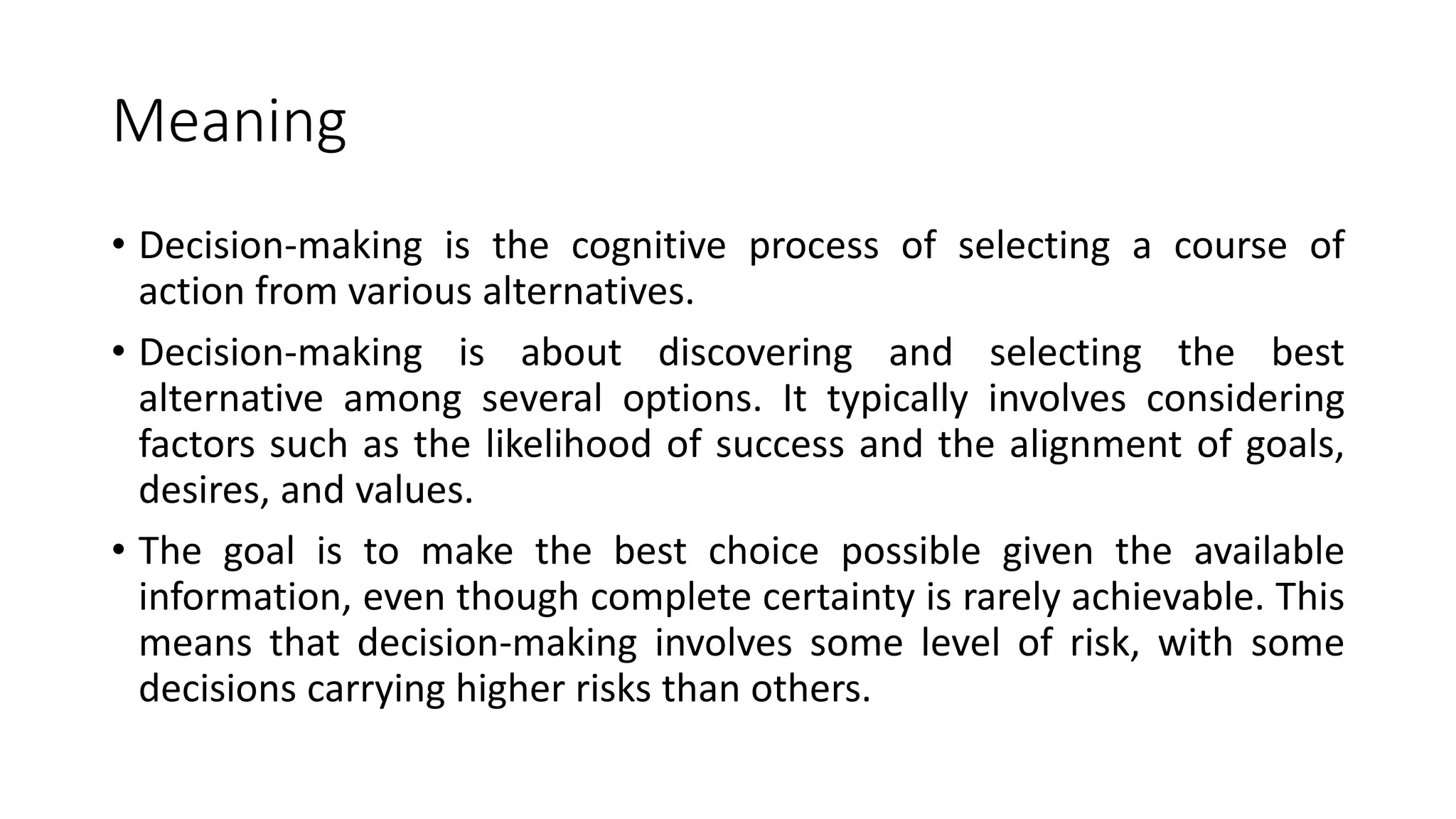 Meaning
• Decision-making is the cognitive process of selecting a course of
action from various alternatives.
• Decision-making is about discovering and selecting the best
alternative among several options. It typically involves considering
factors such as the likelihood of success and the alignment of goals,
desires, and values.
• The goal is to make the best choice possible given the available
information, even though complete certainty is rarely achievable. This
means that decision-making involves some level of risk, with some
decisions carrying higher risks than others.
 