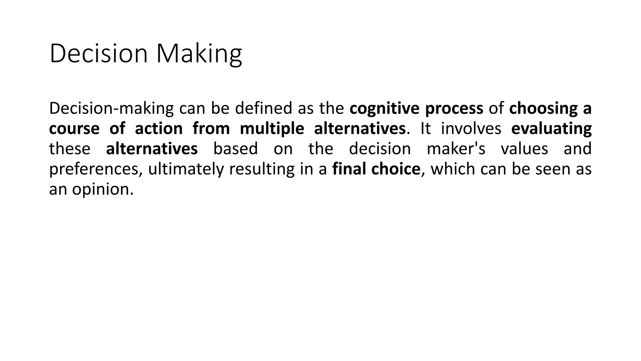 Decision Making
Decision-making can be defined as the cognitive process of choosing a
course of action from multiple alternatives. It involves evaluating
these alternatives based on the decision maker's values and
preferences, ultimately resulting in a final choice, which can be seen as
an opinion.
 