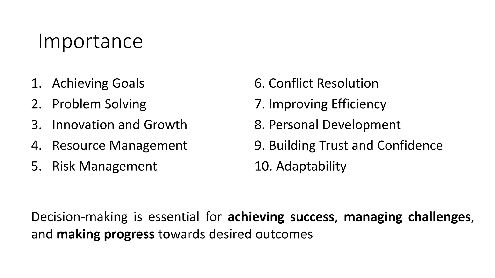 Importance
1. Achieving Goals
2. Problem Solving
3. Innovation and Growth
4. Resource Management
5. Risk Management
6. Conflict Resolution
7. Improving Efficiency
8. Personal Development
9. Building Trust and Confidence
10. Adaptability
Decision-making is essential for achieving success, managing challenges,
and making progress towards desired outcomes
 