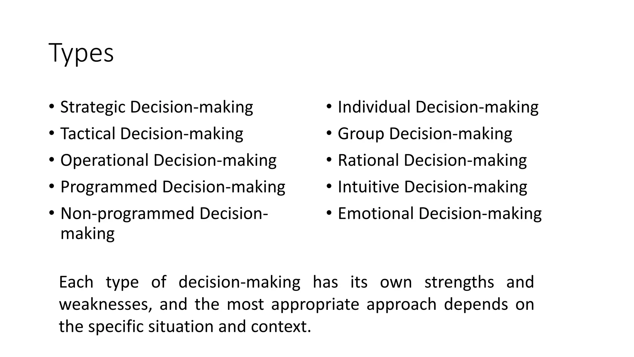 Types
• Strategic Decision-making
• Tactical Decision-making
• Operational Decision-making
• Programmed Decision-making
• Non-programmed Decision-
making
• Individual Decision-making
• Group Decision-making
• Rational Decision-making
• Intuitive Decision-making
• Emotional Decision-making
Each type of decision-making has its own strengths and
weaknesses, and the most appropriate approach depends on
the specific situation and context.
 