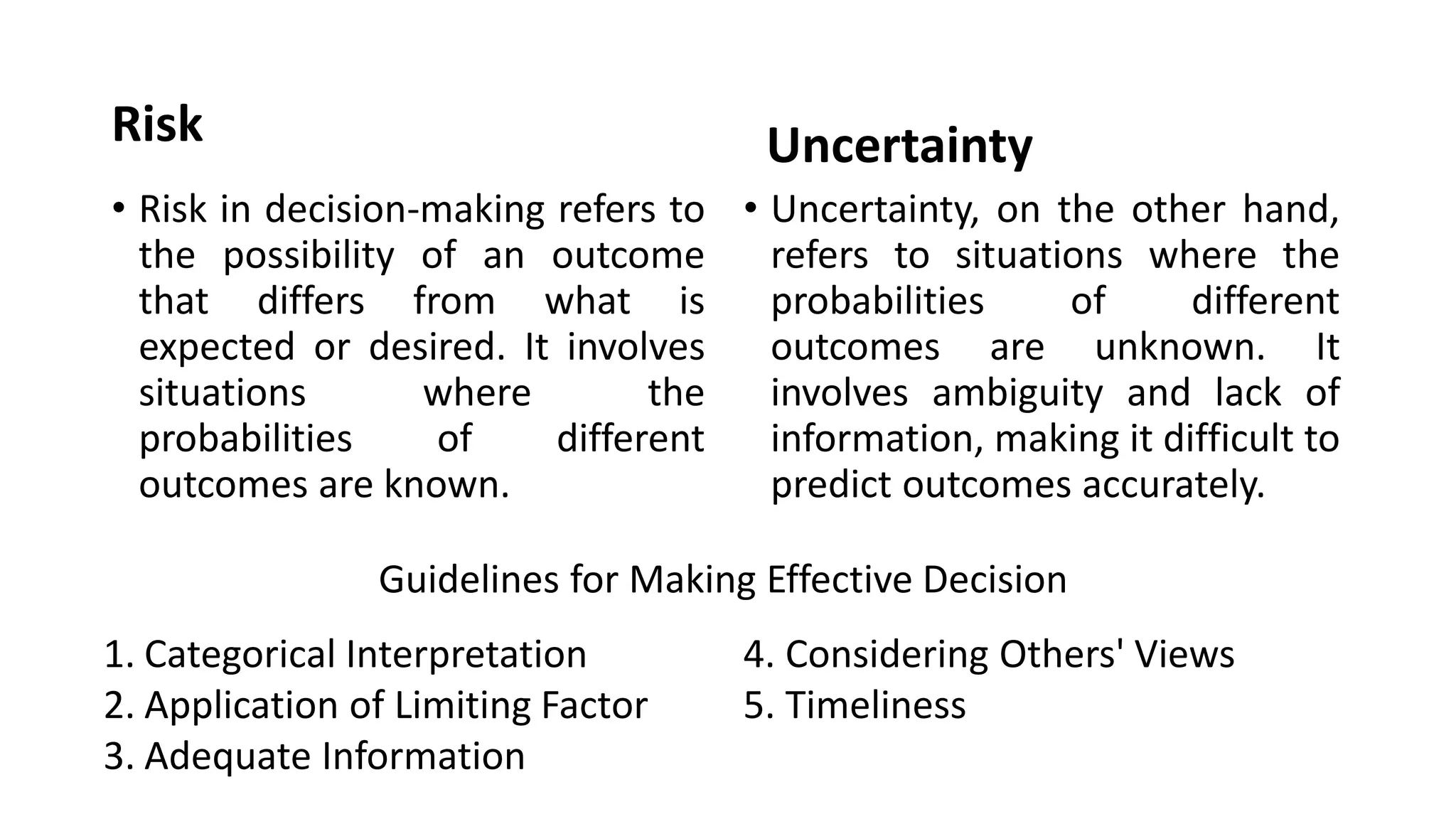 Risk
• Risk in decision-making refers to
the possibility of an outcome
that differs from what is
expected or desired. It involves
situations where the
probabilities of different
outcomes are known.
Uncertainty
• Uncertainty, on the other hand,
refers to situations where the
probabilities of different
outcomes are unknown. It
involves ambiguity and lack of
information, making it difficult to
predict outcomes accurately.
1. Categorical Interpretation
2. Application of Limiting Factor
3. Adequate Information
4. Considering Others' Views
5. Timeliness
Guidelines for Making Effective Decision
 