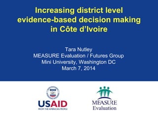 Increasing district level
evidence-based decision making
in Côte d’Ivoire
Tara Nutley
MEASURE Evaluation / Futures Group
Mini University, Washington DC
March 7, 2014
 