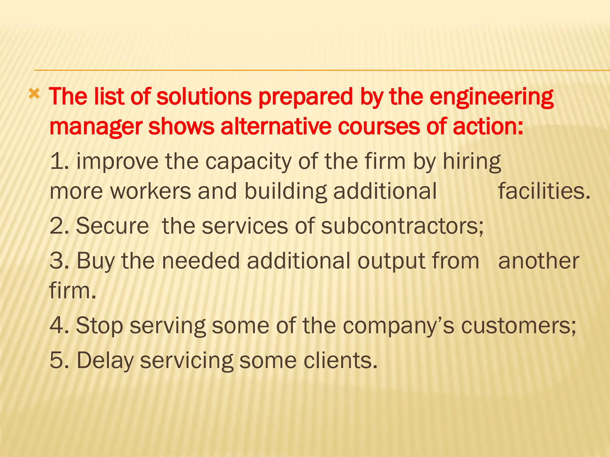  The list of solutions prepared by the engineering
manager shows alternative courses of action:
1. improve the capacity of the firm by hiring
more workers and building additional facilities.
2. Secure the services of subcontractors;
3. Buy the needed additional output from another
firm.
4. Stop serving some of the company’s customers;
5. Delay servicing some clients.
 
