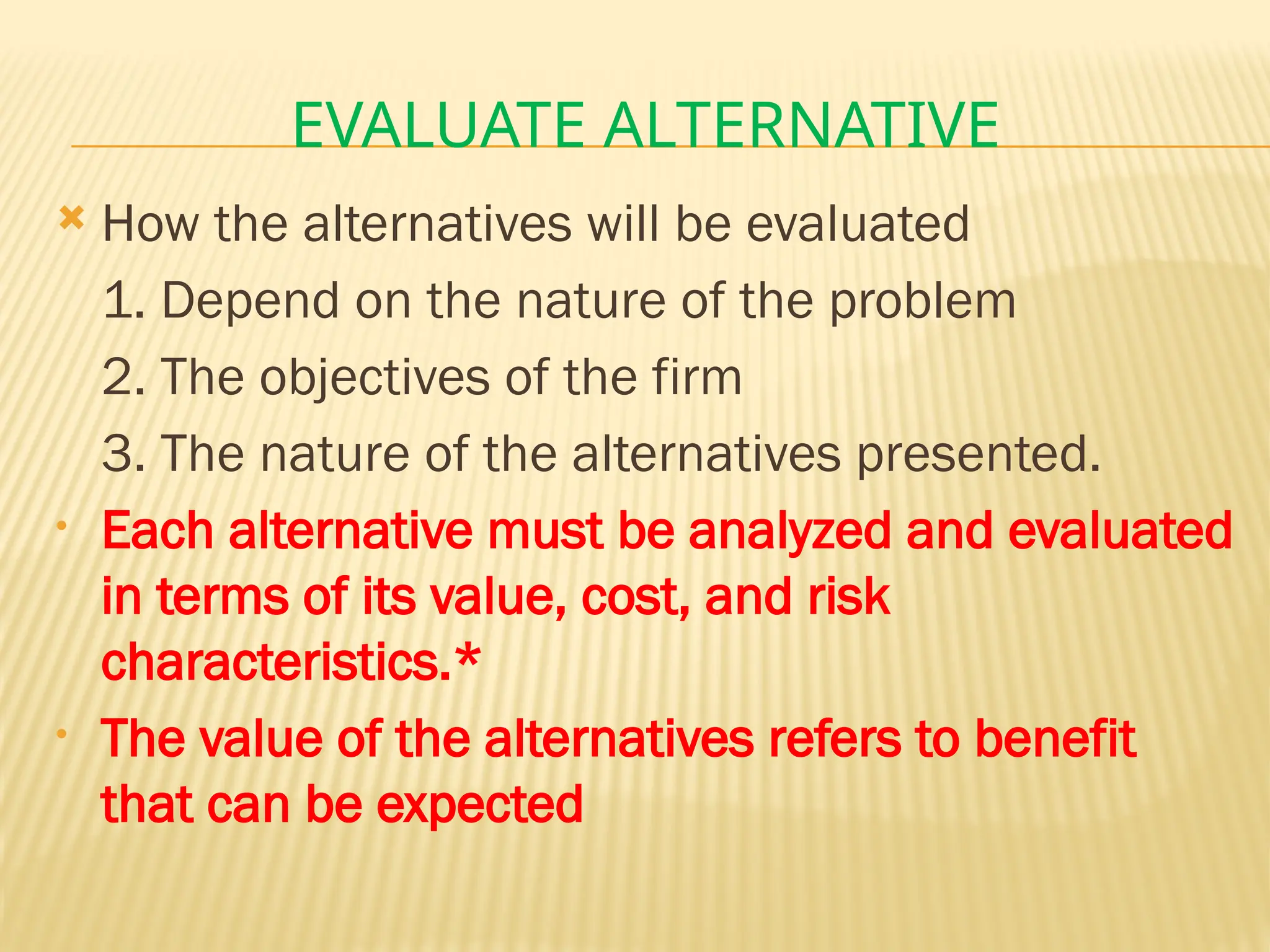 EVALUATE ALTERNATIVE
 How the alternatives will be evaluated
1. Depend on the nature of the problem
2. The objectives of the firm
3. The nature of the alternatives presented.
• Each alternative must be analyzed and evaluated
in terms of its value, cost, and risk
characteristics.*
• The value of the alternatives refers to benefit
that can be expected
 