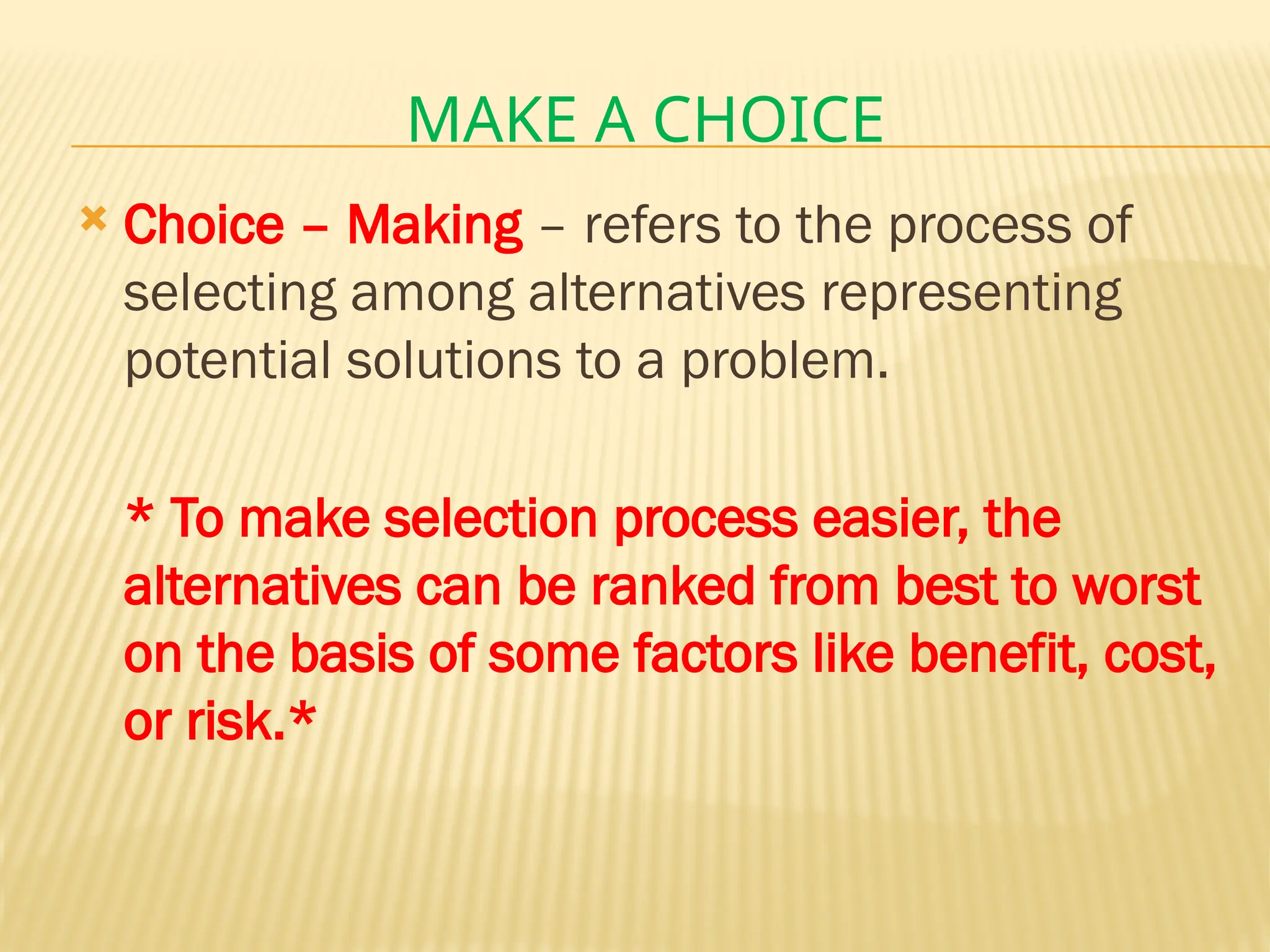 MAKE A CHOICE
 Choice – Making – refers to the process of
selecting among alternatives representing
potential solutions to a problem.
* To make selection process easier, the
alternatives can be ranked from best to worst
on the basis of some factors like benefit, cost,
or risk.*
 