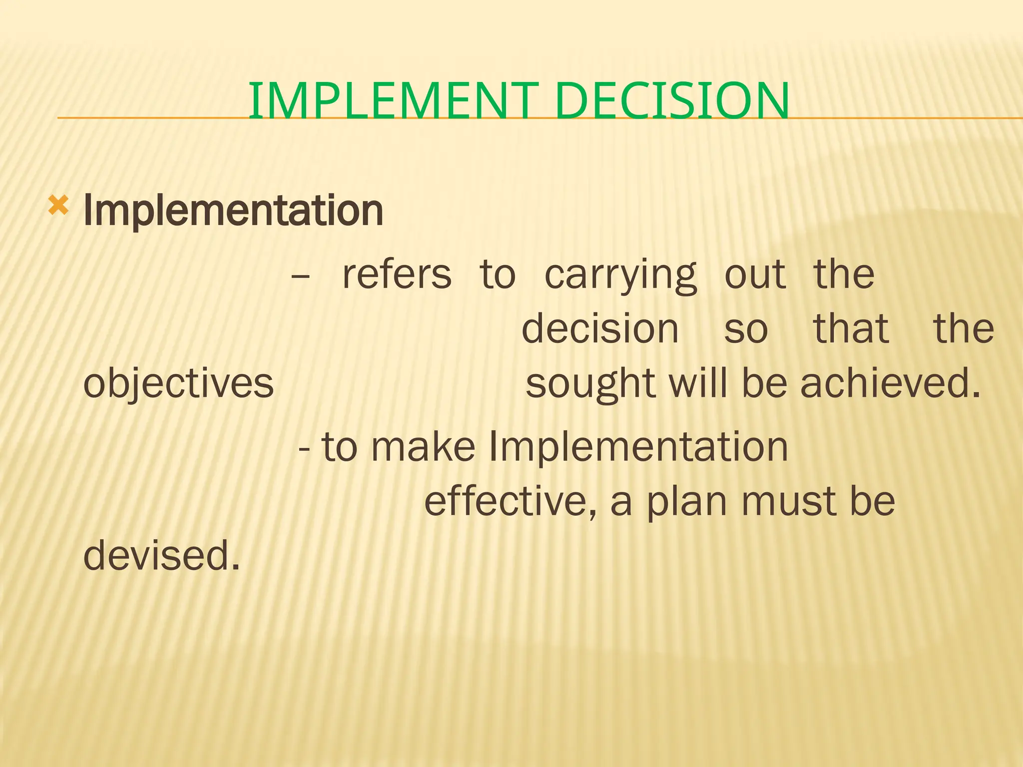 IMPLEMENT DECISION
 Implementation
– refers to carrying out the
decision so that the
objectives sought will be achieved.
- to make Implementation
effective, a plan must be
devised.
 