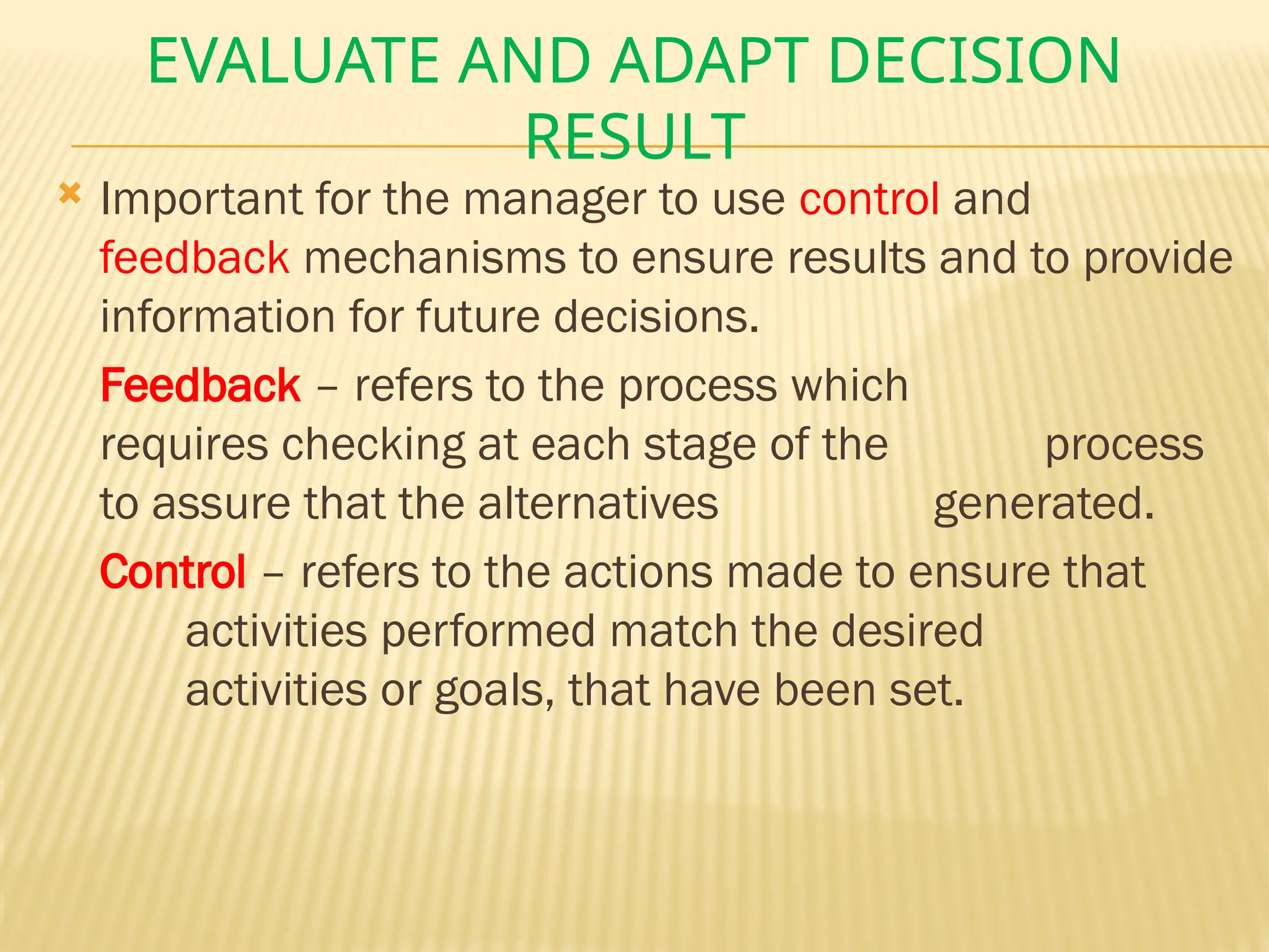 EVALUATE AND ADAPT DECISION
RESULT
 Important for the manager to use control and
feedback mechanisms to ensure results and to provide
information for future decisions.
Feedback – refers to the process which
requires checking at each stage of the process
to assure that the alternatives generated.
Control – refers to the actions made to ensure that
activities performed match the desired
activities or goals, that have been set.
 