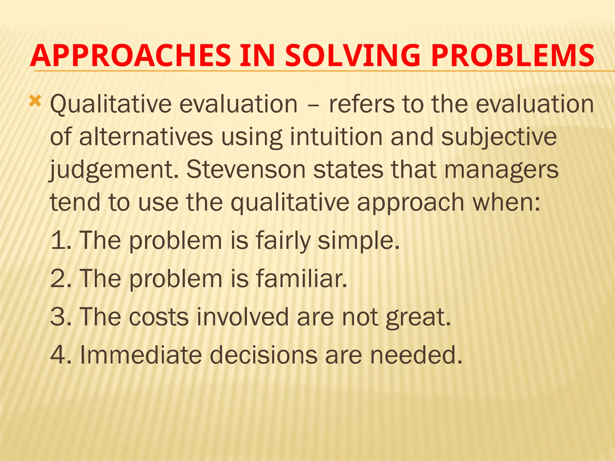 APPROACHES IN SOLVING PROBLEMS
 Qualitative evaluation – refers to the evaluation
of alternatives using intuition and subjective
judgement. Stevenson states that managers
tend to use the qualitative approach when:
1. The problem is fairly simple.
2. The problem is familiar.
3. The costs involved are not great.
4. Immediate decisions are needed.
 