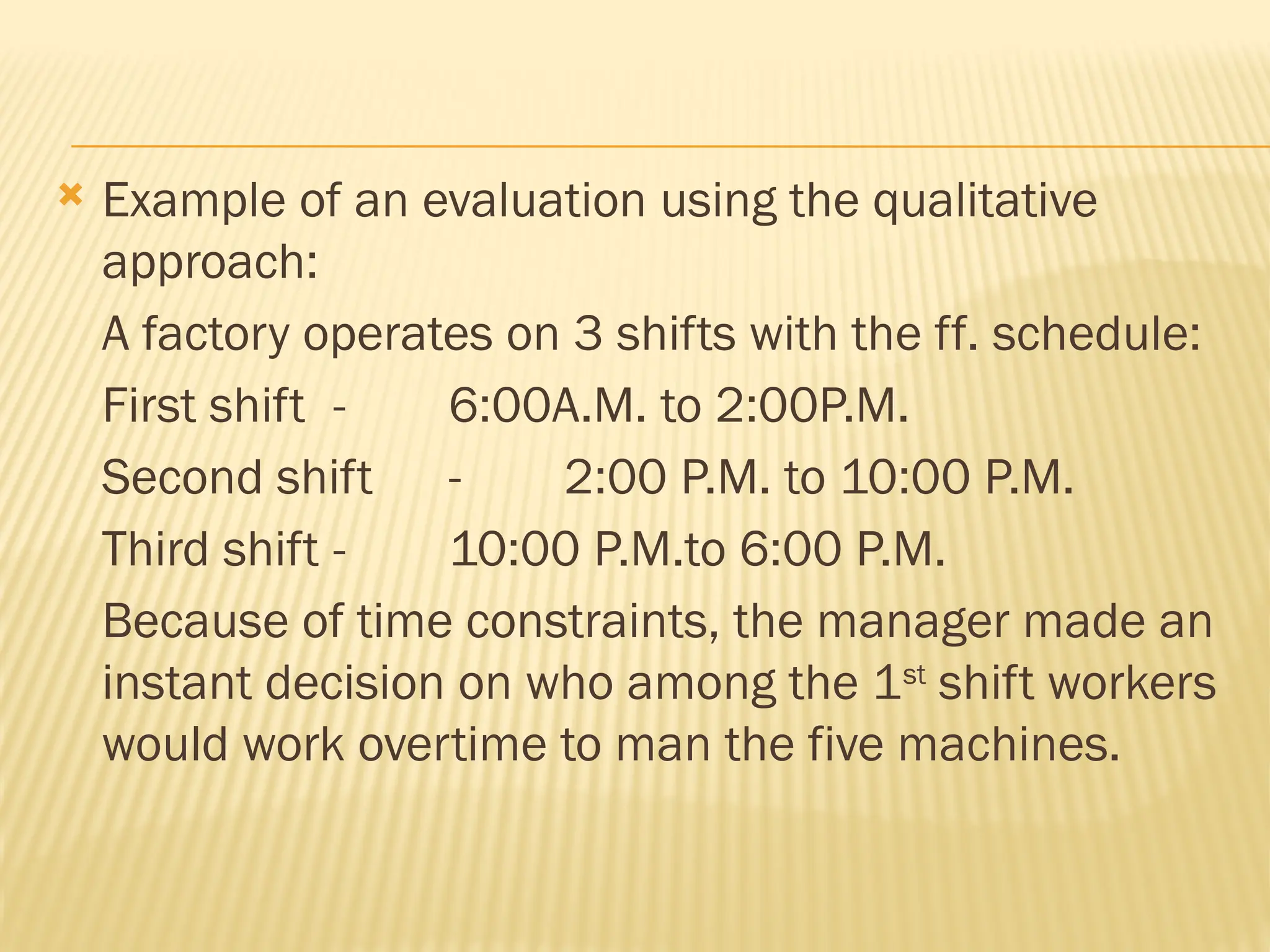  Example of an evaluation using the qualitative
approach:
A factory operates on 3 shifts with the ff. schedule:
First shift - 6:00A.M. to 2:00P.M.
Second shift - 2:00 P.M. to 10:00 P.M.
Third shift - 10:00 P.M.to 6:00 P.M.
Because of time constraints, the manager made an
instant decision on who among the 1st
shift workers
would work overtime to man the five machines.
 