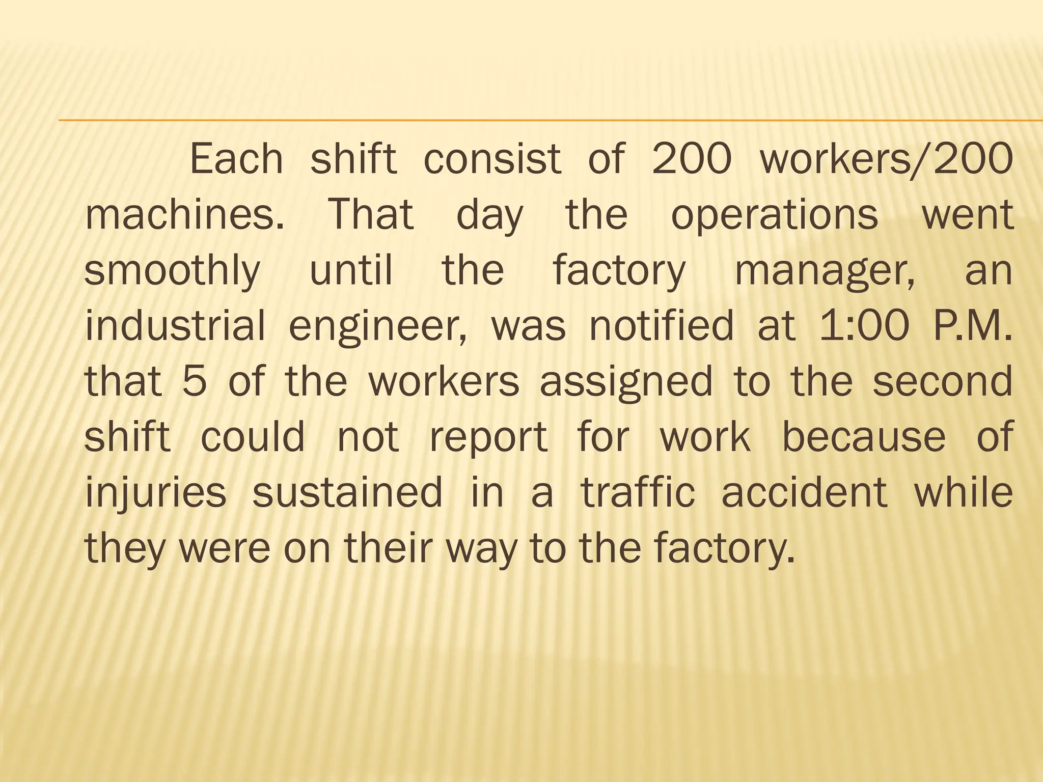 Each shift consist of 200 workers/200
machines. That day the operations went
smoothly until the factory manager, an
industrial engineer, was notified at 1:00 P.M.
that 5 of the workers assigned to the second
shift could not report for work because of
injuries sustained in a traffic accident while
they were on their way to the factory.
 