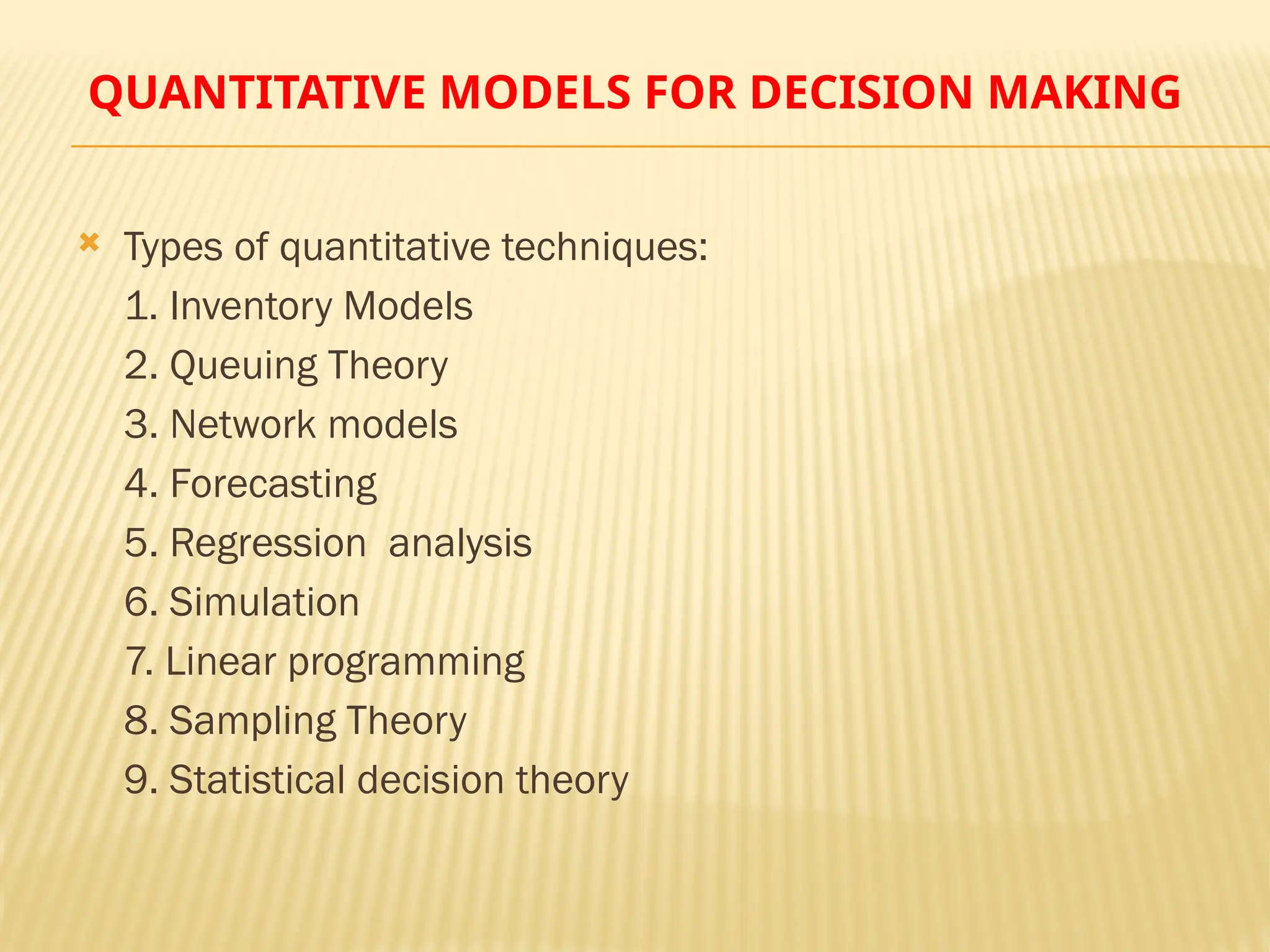 QUANTITATIVE MODELS FOR DECISION MAKING
 Types of quantitative techniques:
1. Inventory Models
2. Queuing Theory
3. Network models
4. Forecasting
5. Regression analysis
6. Simulation
7. Linear programming
8. Sampling Theory
9. Statistical decision theory
 