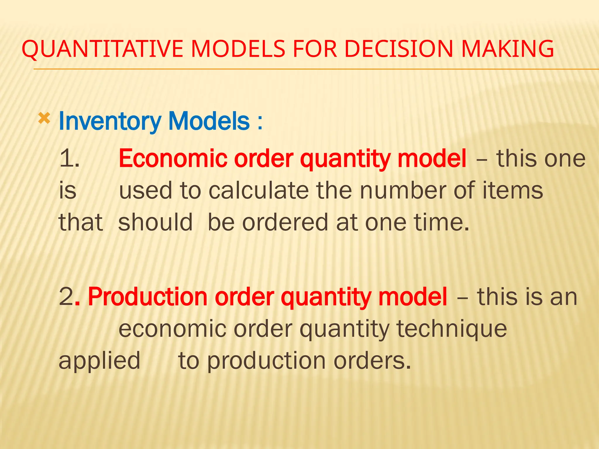 QUANTITATIVE MODELS FOR DECISION MAKING
 Inventory Models :
1. Economic order quantity model – this one
is used to calculate the number of items
that should be ordered at one time.
2. Production order quantity model – this is an
economic order quantity technique
applied to production orders.
 