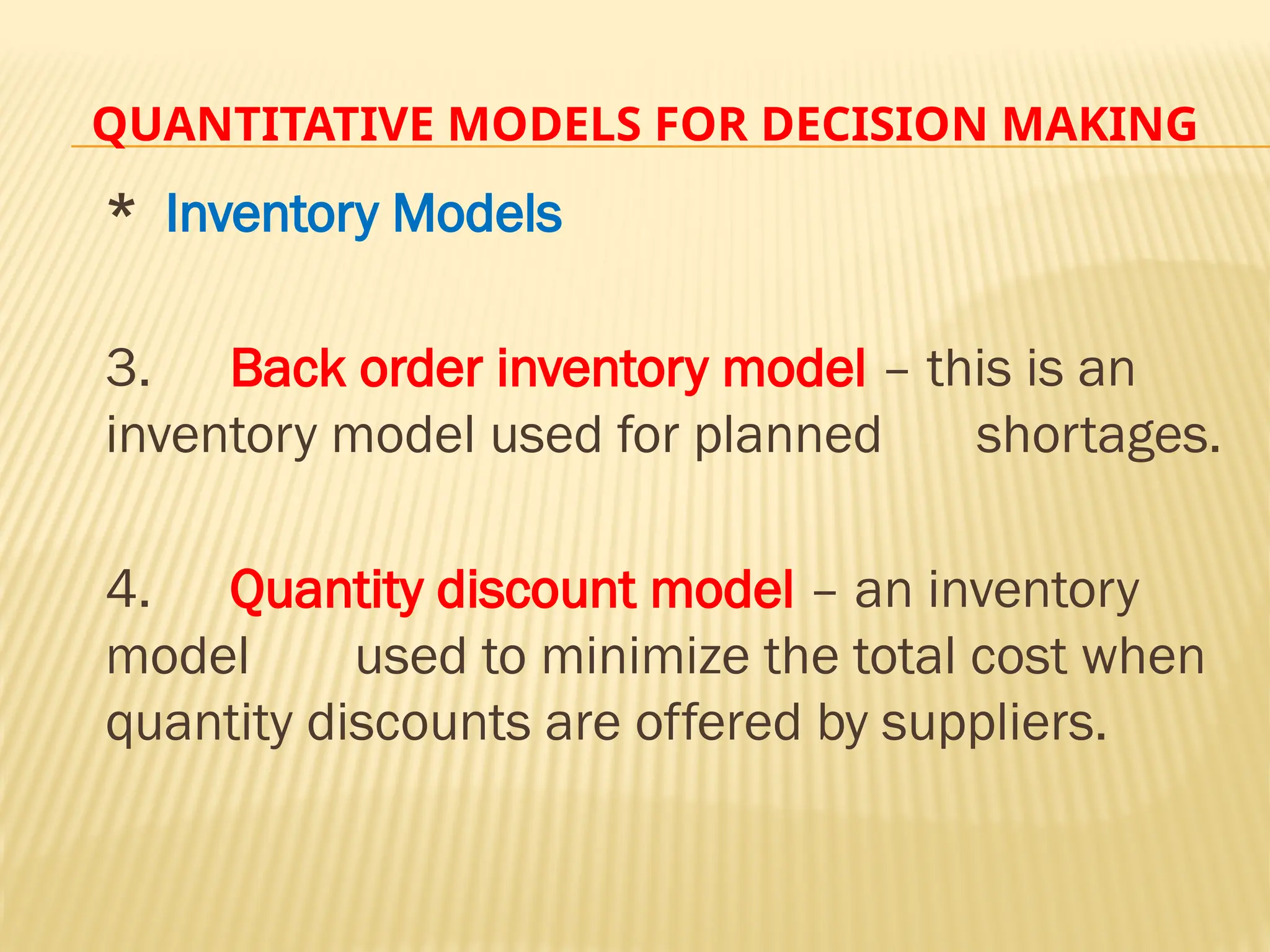 QUANTITATIVE MODELS FOR DECISION MAKING
* Inventory Models
3. Back order inventory model – this is an
inventory model used for planned shortages.
4. Quantity discount model – an inventory
model used to minimize the total cost when
quantity discounts are offered by suppliers.
 