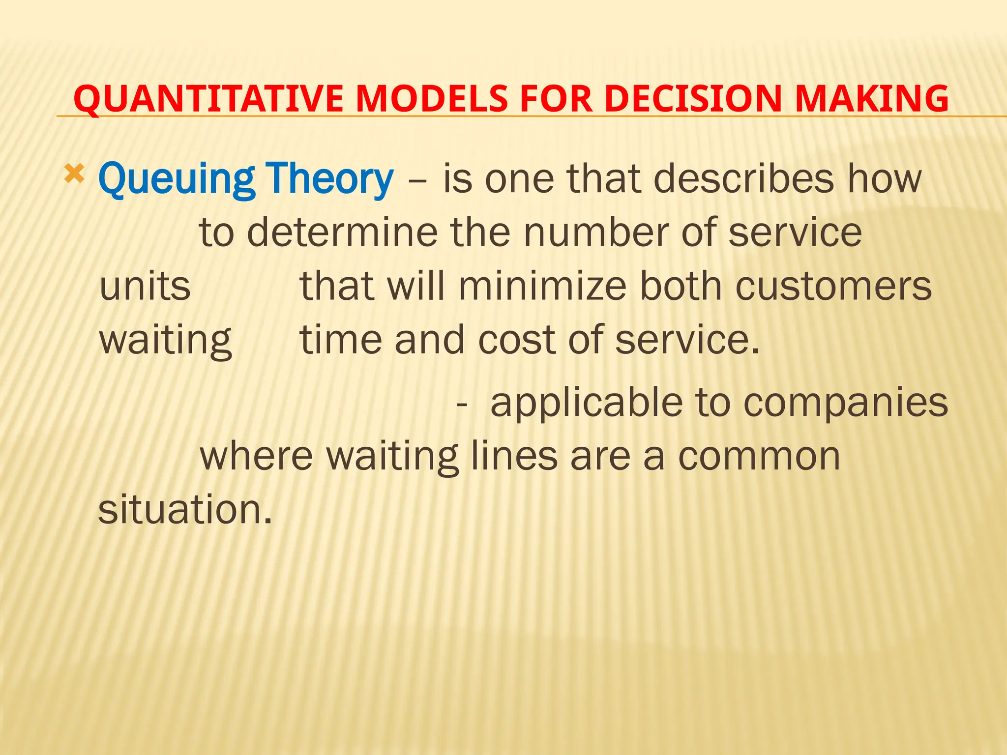 QUANTITATIVE MODELS FOR DECISION MAKING
 Queuing Theory – is one that describes how
to determine the number of service
units that will minimize both customers
waiting time and cost of service.
- applicable to companies
where waiting lines are a common
situation.
 