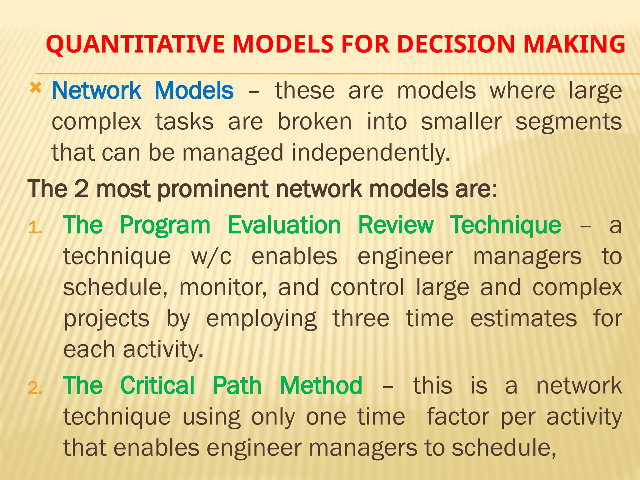 QUANTITATIVE MODELS FOR DECISION MAKING
 Network Models – these are models where large
complex tasks are broken into smaller segments
that can be managed independently.
The 2 most prominent network models are:
1. The Program Evaluation Review Technique – a
technique w/c enables engineer managers to
schedule, monitor, and control large and complex
projects by employing three time estimates for
each activity.
2. The Critical Path Method – this is a network
technique using only one time factor per activity
that enables engineer managers to schedule,
 