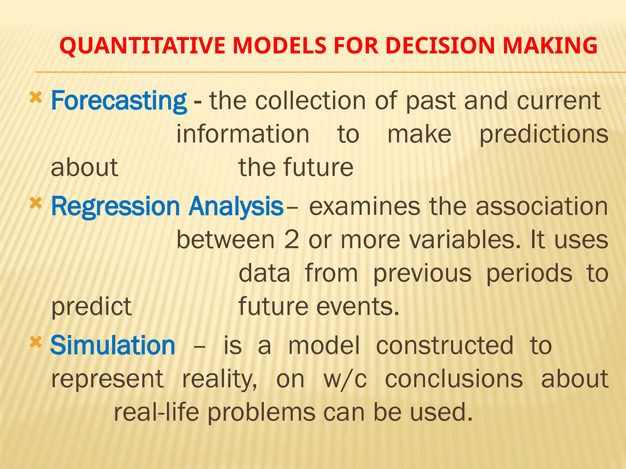 QUANTITATIVE MODELS FOR DECISION MAKING
 Forecasting - the collection of past and current
information to make predictions
about the future
 Regression Analysis– examines the association
between 2 or more variables. It uses
data from previous periods to
predict future events.
 Simulation – is a model constructed to
represent reality, on w/c conclusions about
real-life problems can be used.
 
