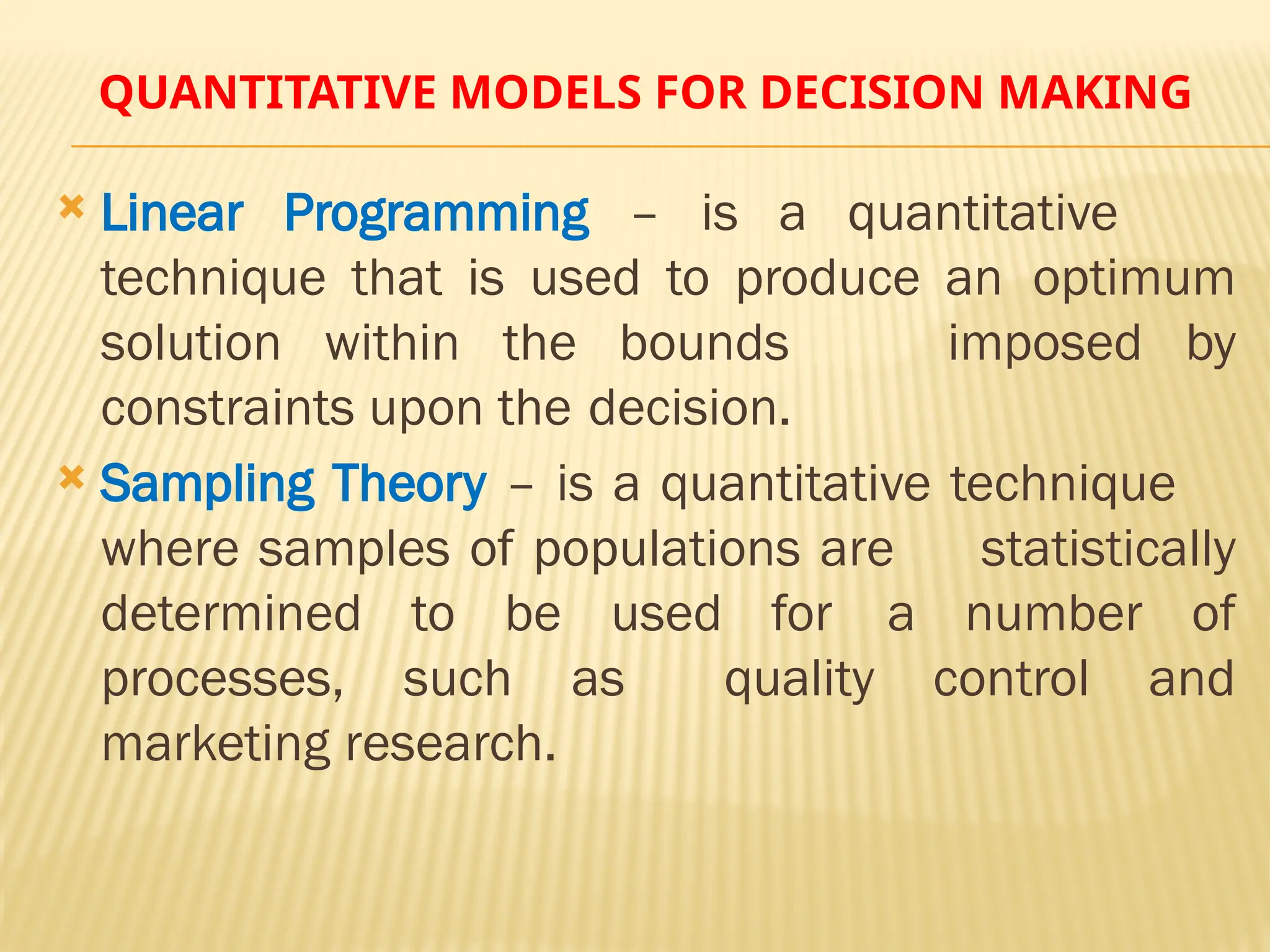 QUANTITATIVE MODELS FOR DECISION MAKING
 Linear Programming – is a quantitative
technique that is used to produce an optimum
solution within the bounds imposed by
constraints upon the decision.
 Sampling Theory – is a quantitative technique
where samples of populations are statistically
determined to be used for a number of
processes, such as quality control and
marketing research.
 