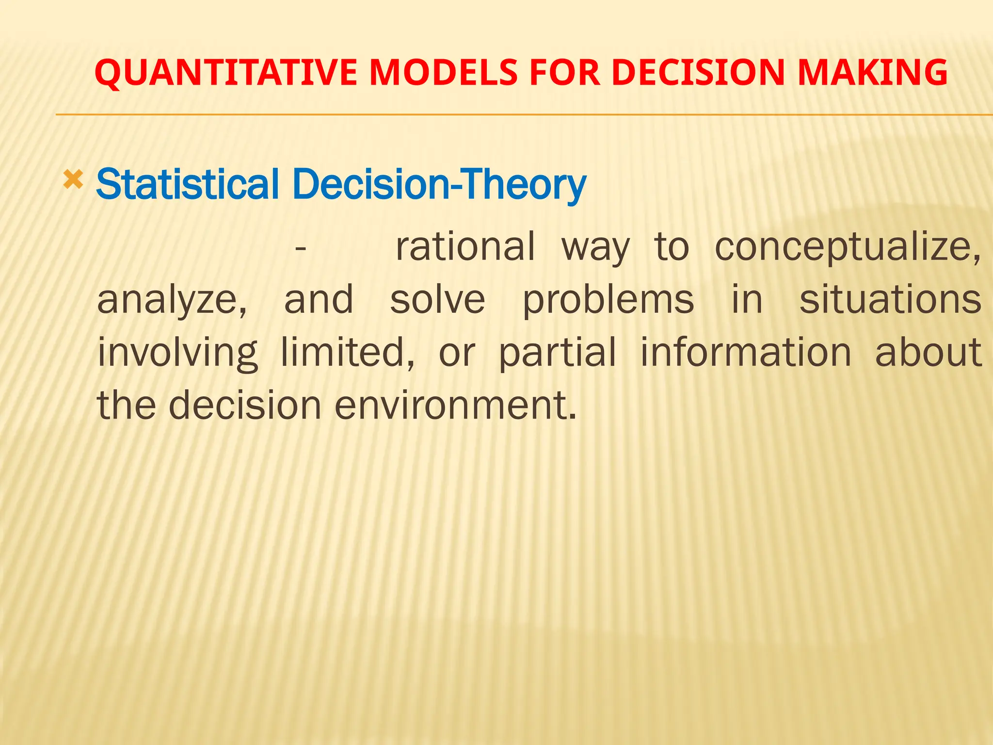 QUANTITATIVE MODELS FOR DECISION MAKING
 Statistical Decision-Theory
- rational way to conceptualize,
analyze, and solve problems in situations
involving limited, or partial information about
the decision environment.
 