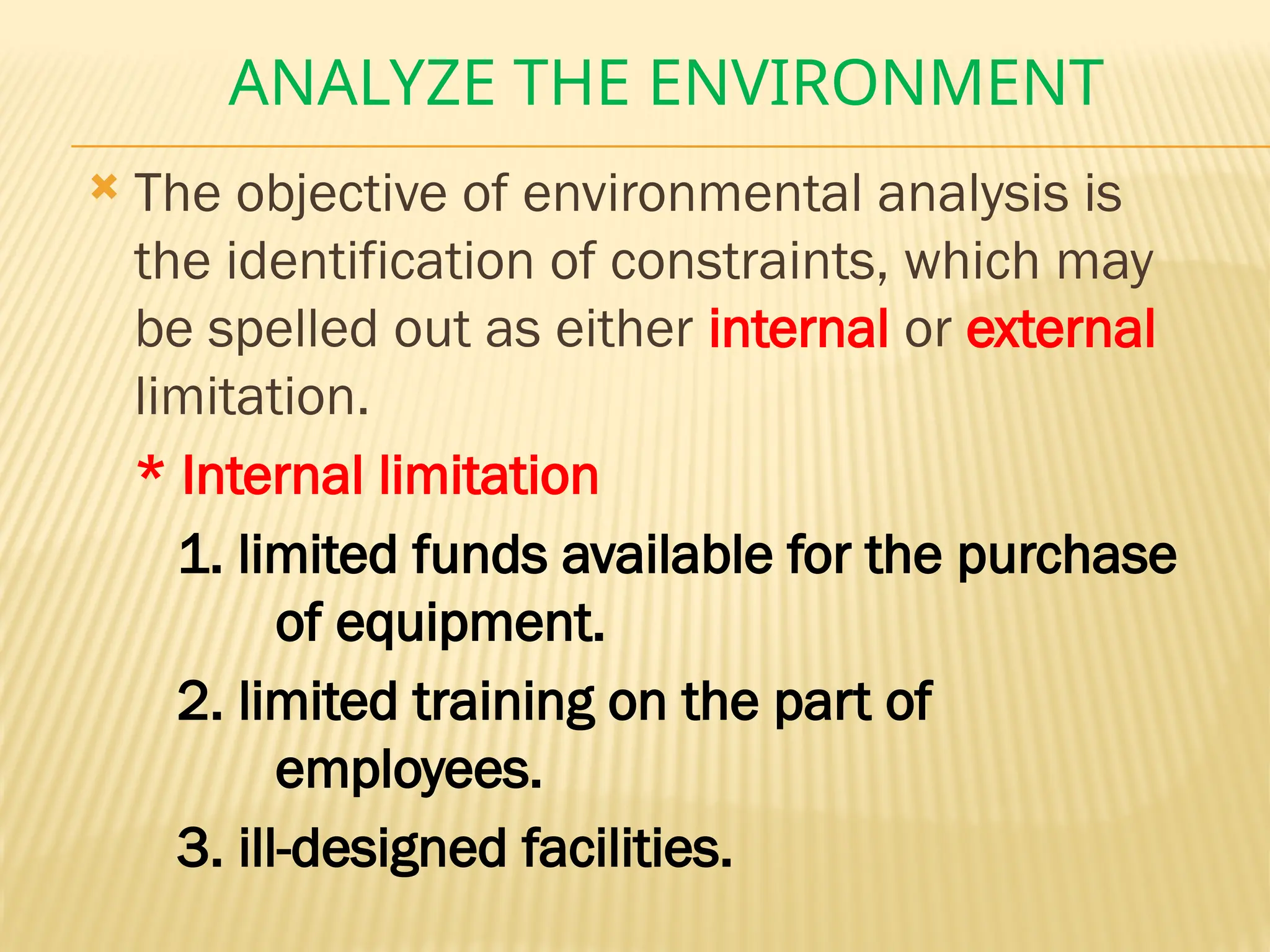 ANALYZE THE ENVIRONMENT
 The objective of environmental analysis is
the identification of constraints, which may
be spelled out as either internal or external
limitation.
* Internal limitation
1. limited funds available for the purchase
of equipment.
2. limited training on the part of
employees.
3. ill-designed facilities.
 