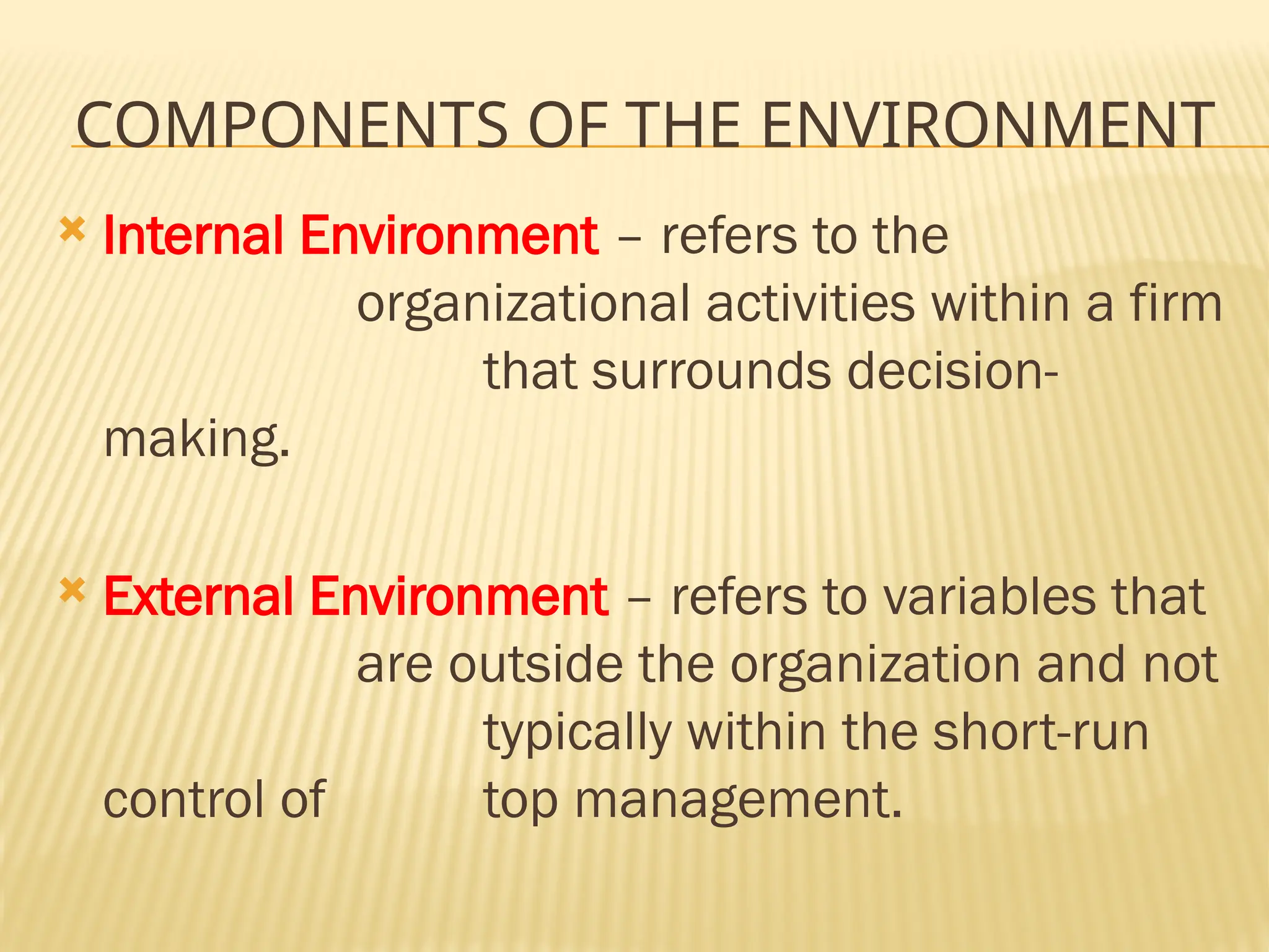 COMPONENTS OF THE ENVIRONMENT
 Internal Environment – refers to the
organizational activities within a firm
that surrounds decision-
making.
 External Environment – refers to variables that
are outside the organization and not
typically within the short-run
control of top management.
 