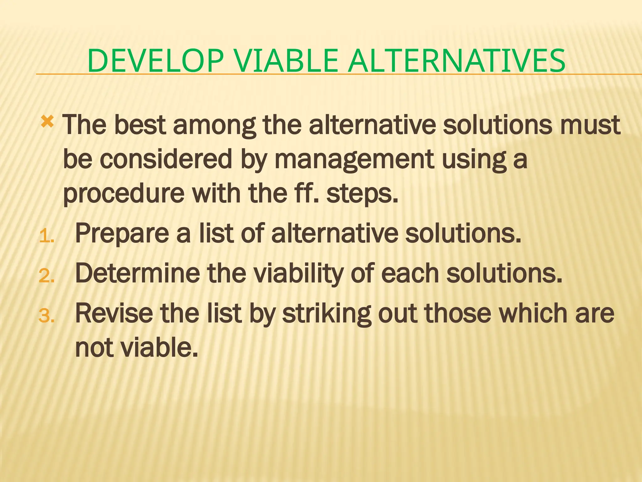 DEVELOP VIABLE ALTERNATIVES
 The best among the alternative solutions must
be considered by management using a
procedure with the ff. steps.
1. Prepare a list of alternative solutions.
2. Determine the viability of each solutions.
3. Revise the list by striking out those which are
not viable.
 
