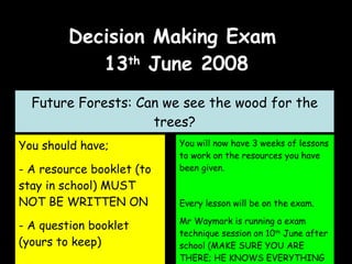 Decision Making Exam  13 th  June 2008 Future Forests: Can we see the wood for the trees? ,[object Object],[object Object],[object Object],You will now have 3 weeks of lessons to work on the resources you have been given. Every lesson will be on the exam. Mr Waymark is running a exam technique session on 10 th  June after school (MAKE SURE YOU ARE THERE; HE KNOWS EVERYTHING YOU WILL NEED TO KNOW!) 