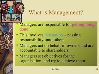 What is Management? Managers are responsible for  getting things done This involves  delegation  – passing responsibility onto others Managers act on behalf of owners and are accountable to shareholders Managers set objectives for the organisation, and try to achieve them 