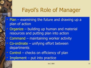 Fayol’s Role of Manager Plan   – examining the future and drawing up a plan of action Organize  – building up human and material resources and putting plan into action Command  – maintaining worker activity Co-ordinate  – unifying effort between departments Control  – checks on efficiency of plan  Implement  – put into practice 