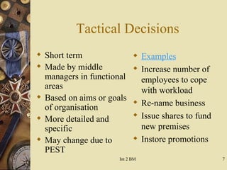 Tactical Decisions Short term Made by middle managers in functional areas Based on aims or goals of organisation More detailed and specific May change due to PEST Examples Increase number of employees to cope with workload Re-name business Issue shares to fund new premises Instore promotions 